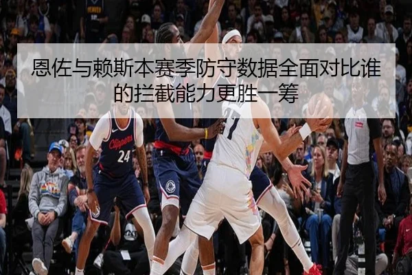 恩佐与赖斯本赛季防守数据全面对比谁的拦截能力更胜一筹