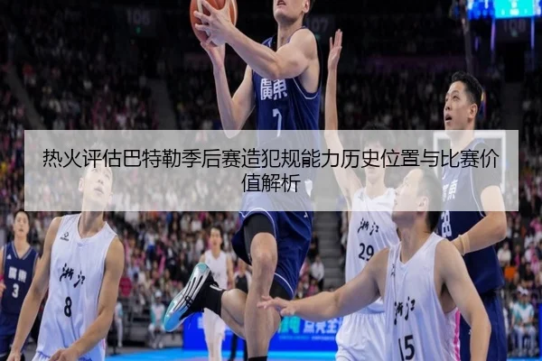 热火评估巴特勒季后赛造犯规能力历史位置与比赛价值解析