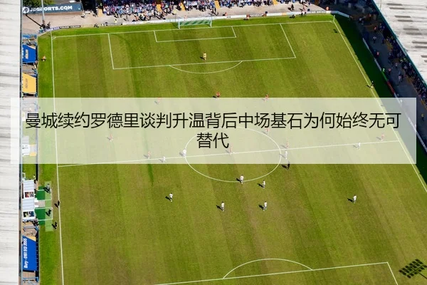 曼城续约罗德里谈判升温背后中场基石为何始终无可替代