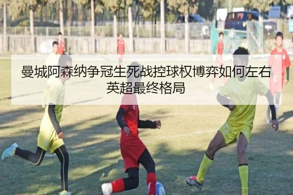 曼城阿森纳争冠生死战控球权博弈如何左右英超最终格局