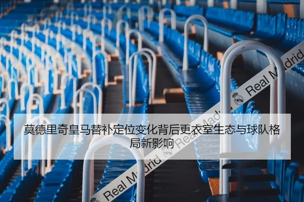 莫德里奇皇马替补定位变化背后更衣室生态与球队格局新影响