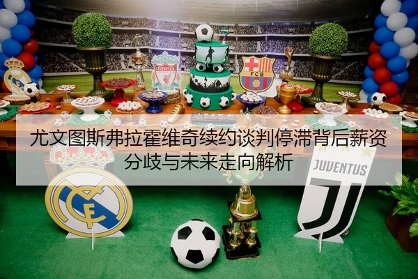 尤文图斯弗拉霍维奇续约谈判停滞背后薪资分歧与未来走向解析