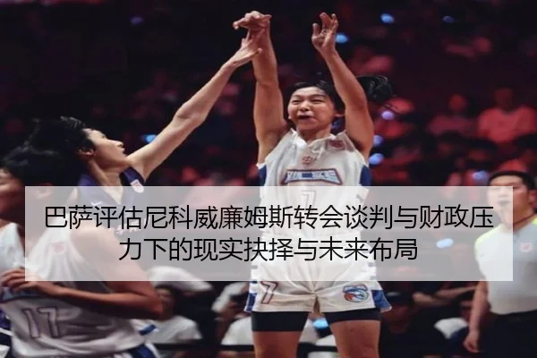 巴萨评估尼科威廉姆斯转会谈判与财政压力下的现实抉择与未来布局