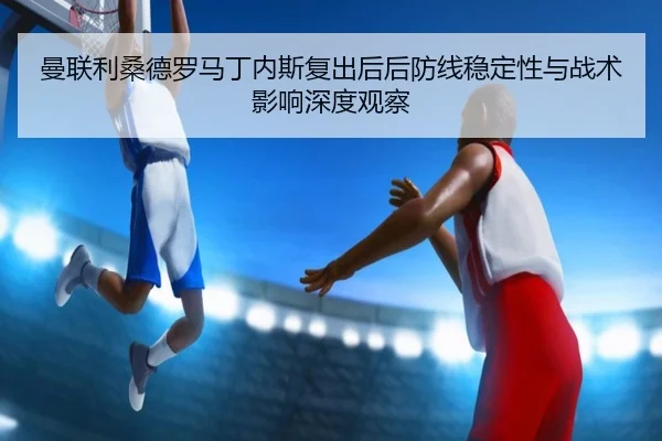 曼联利桑德罗马丁内斯复出后后防线稳定性与战术影响深度观察