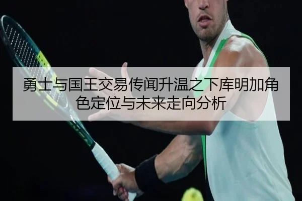 勇士与国王交易传闻升温之下库明加角色定位与未来走向分析