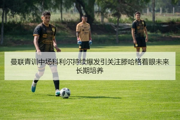 曼联青训中场科利尔持续爆发引关注滕哈格着眼未来长期培养