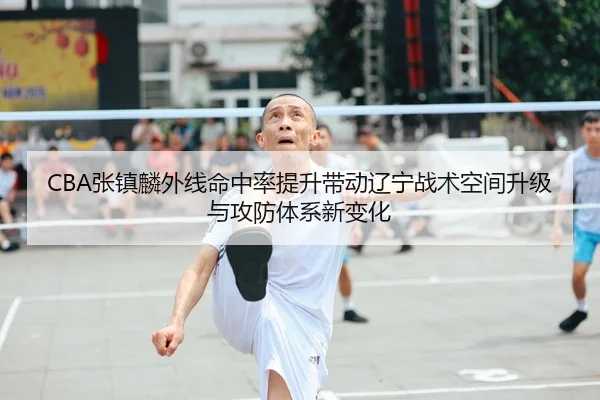 CBA张镇麟外线命中率提升带动辽宁战术空间升级与攻防体系新变化