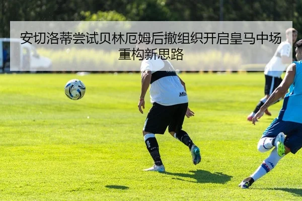 安切洛蒂尝试贝林厄姆后撤组织开启皇马中场重构新思路
