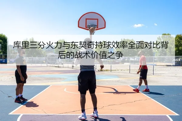 库里三分火力与东契奇持球效率全面对比背后的战术价值之争