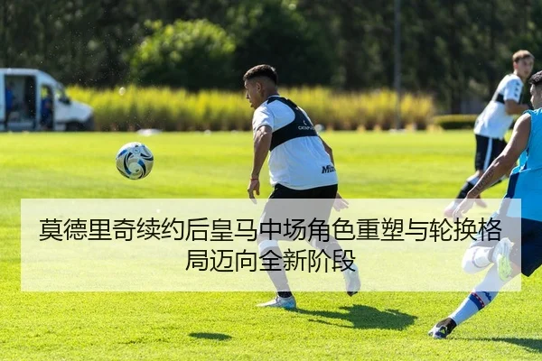 莫德里奇续约后皇马中场角色重塑与轮换格局迈向全新阶段